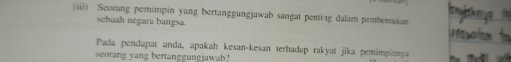 any 
(iii) Seorang pemimpin yang bertanggungjawab sangat penting dalam pembentukan 
sebuah negara bangsa. 
Pada pendapat anda, apakah kesan-kesan terhadap rakyat jika pemimpinnya 
seorang yang bertanggungjawab?