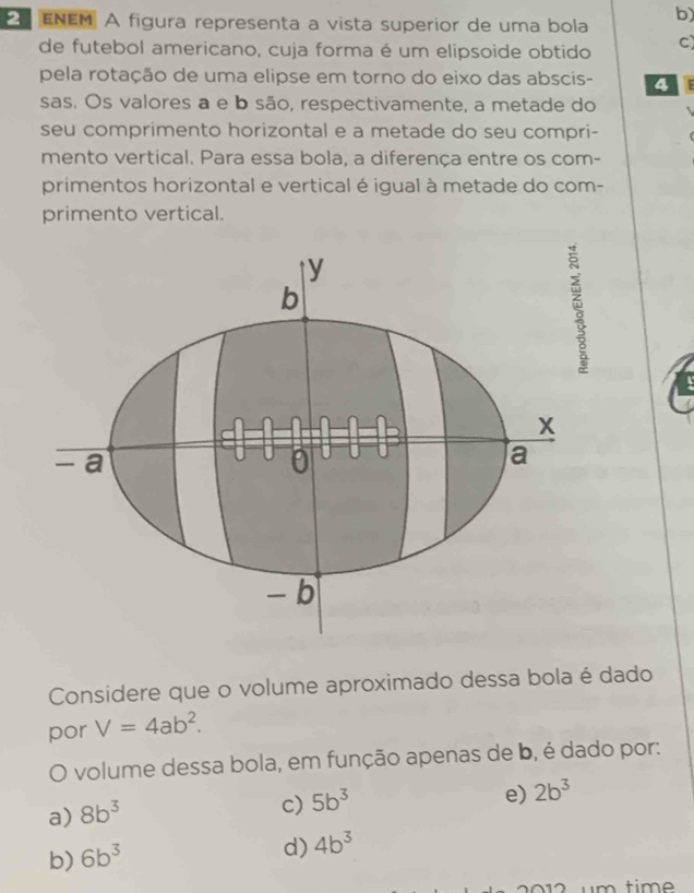 ENEM A figura representa a vista superior de uma bola b)
de futebol americano, cuja forma é um elipsoide obtido C)
pela rotação de uma elipse em torno do eixo das abscis- 4
sas. Os valores a e b são, respectivamente, a metade do
seu comprimento horizontal e a metade do seu compri-
mento vertical. Para essa bola, a diferença entre os com-
primentos horizontal e vertical é igual à metade do com-
primento vertical.
Considere que o volume aproximado dessa bola é dado
por V=4ab^2. 
O volume dessa bola, em função apenas de b, é dado por:
a) 8b^3
c) 5b^3
e) 2b^3
b) 6b^3
d) 4b^3