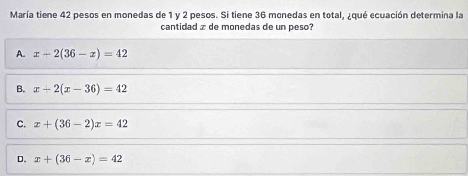 María tiene 42 pesos en monedas de 1 y 2 pesos. Si tiene 36 monedas en total, ¿qué ecuación determina la
cantidad x de monedas de un peso?
A. x+2(36-x)=42
B. x+2(x-36)=42
C. x+(36-2)x=42
D. x+(36-x)=42