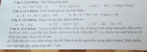 Thực hiện phép tính: 
a. (x+3y)+(2x-y) b. (x-y)(x-5y) c. (4x^3y^2-8x^2y+10xy):(2xy). 
Cầu 2: (1.5 điểm) Tính nhanh giá trị của biểu thức: 
a. A=x^2-2x+1 tại x=101. b. B=x^3+3x^2+3x+6taix=19. 
Cầu 3: (1.5 điểm) Phân tích đa thức thành nhân tử: 
a. 5x-10y. b. 9x^2-12xy+4y^2 c. 2x^3-4x^2-2x+4. 
Câu 4: (2.0 điểm) Người ta thiết kế chậu trồng cây có dạng hình chóp tam giác đều (như 
hình về ) biết: cạnh đầy dài 20cm, chiều cao hình chóp dài 35 cm, chiều cao mặt bên kê từ 
đình của hình chóp dài 36 cm. 
a) Tính thể tích của chậu trồng cây đó (lâm tròn kết quả đến hàng phần trăm). Biết chiều 
cao của mặt đáy hình chóp dài 17cm.