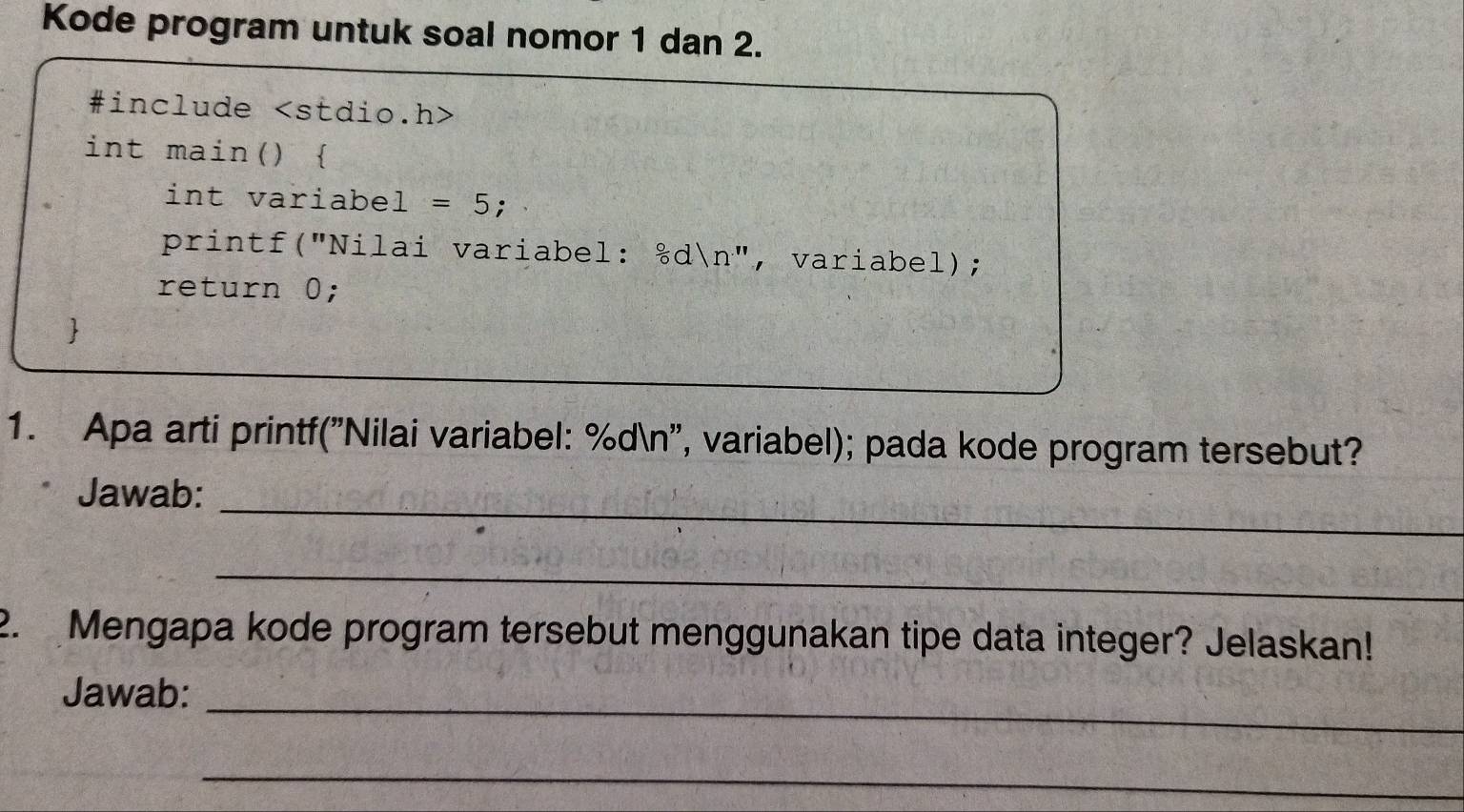 Kode program untuk soal nomor 1 dan 2. 
#include
int main()  
int variabel = 5; 
printf("Nilai variabel: &dn", variabel); 
return 0; 
 
1. Apa arti printf("Nilai variabel: %dn'', variabel); pada kode program tersebut? 
_ 
Jawab: 
_ 
2. Mengapa kode program tersebut menggunakan tipe data integer? Jelaskan! 
_ 
Jawab: 
_