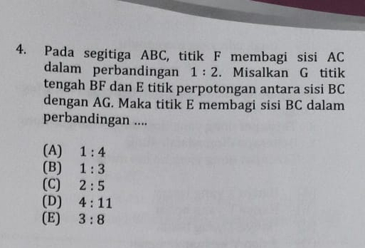 Pada segitiga ABC, titik F membagi sisi AC
dalam perbandingan 1:2. Misalkan G titik
tengah BF dan E titik perpotongan antara sisi BC
dengan AG. Maka titik E membagi sisi BC dalam
perbandingan ....
(A) 1:4
(B) 1:3
(C) 2:5
(D) 4:11
(E) 3:8