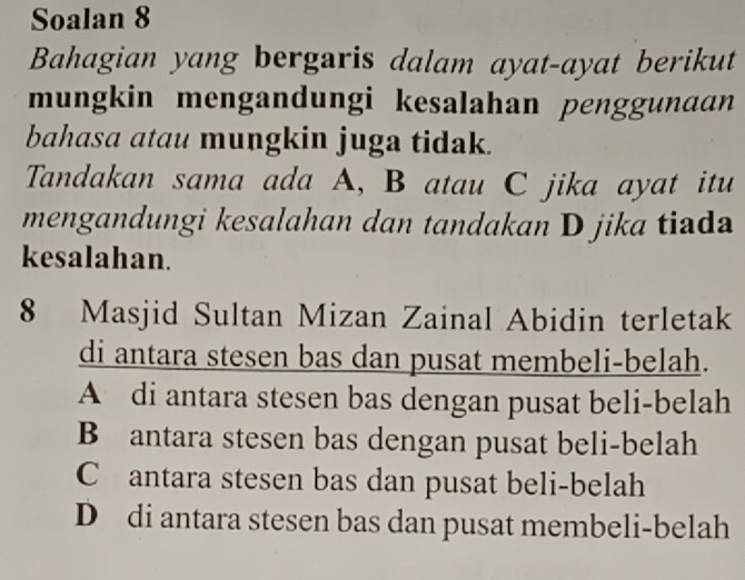 Soalan 8
Bahagian yang bergaris dalam ayat-ayat berikut
mungkin mengandungi kesalahan penggunaan
bahasa atau mungkin juga tidak.
Tandakan sama ada A, B atau C jika ayat itu
mengandungi kesalahan dan tandakan D jika tiada
kesalahan.
8 Masjid Sultan Mizan Zainal Abidin terletak
di antara stesen bas dan pusat membeli-belah.
A di antara stesen bas dengan pusat beli-belah
B antara stesen bas dengan pusat beli-belah
C antara stesen bas dan pusat beli-belah
D di antara stesen bas dan pusat membeli-belah