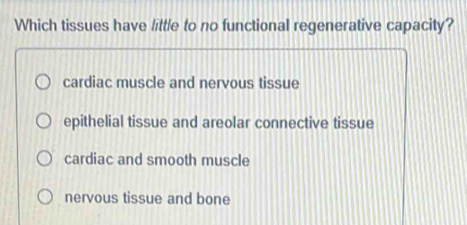 Which tissues have little to no functional regenerative capacity?
cardiac muscle and nervous tissue
epithelial tissue and areolar connective tissue
cardiac and smooth muscle
nervous tissue and bone