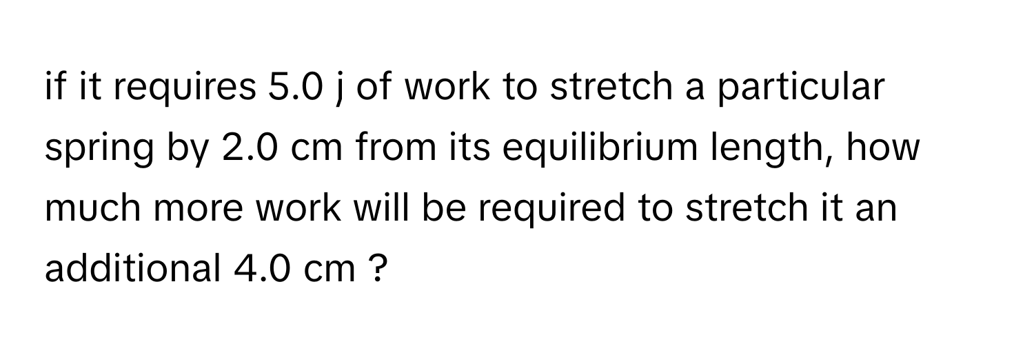 if it requires 5.0 j of work to stretch a particular spring by 2.0 cm from its equilibrium length, how much more work will be required to stretch it an additional 4.0 cm ?