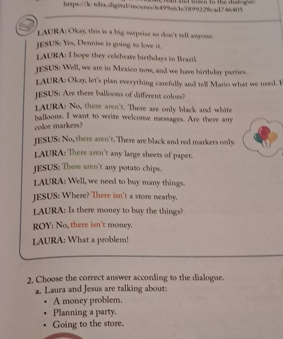 read and listen to the dialogue 
https://k-tdra.digital/recurso/6499e63e5899228cad746405
LAURA: Okay, this is a big surprise so don't tell anyone
JESUS: Yes, Dennise is going to love it.
LAURA: I hope they celebrate birthdays in Brazil.
JESUS: Well, we are in Mexico now, and we have birthday parties.
LAURA: Okay, let's plan everything carefully and tell Mario what we need. H
JESUS: Are there balloons of different colors?
LAURA: No, there aren't. There are only black and white
balloons. I want to write welcome messages. Are there any
color markers?
JESUS: No, there aren't. There are black and red markers only.
LAURA: There aren't any large sheets of paper.
JESUS: There aren't any potato chips.
LAURA: Well, we need to buy many things.
JESUS: Where? There isn't a store nearby.
LAURA: Is there money to buy the things?
ROY: No, there isn't money.
LAURA: What a problem!
2. Choose the correct answer according to the dialogue.
a. Laura and Jesus are talking about:
A money problem.
Planning a party.
Going to the store.