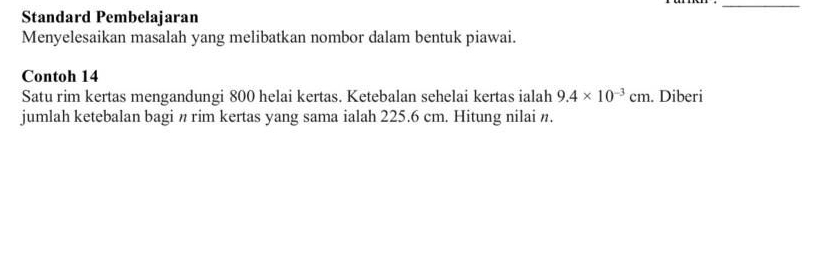 Standard Pembelajaran 
Menyelesaikan masalah yang melibatkan nombor dalam bentuk piawai. 
Contoh 14 
Satu rim kertas mengandungi 800 helai kertas. Ketebalan sehelai kertas ialah 9.4* 10^(-3)cm. Diberi 
jumlah ketebalan bagi n rim kertas yang sama ialah 225.6 cm. Hitung nilai n.