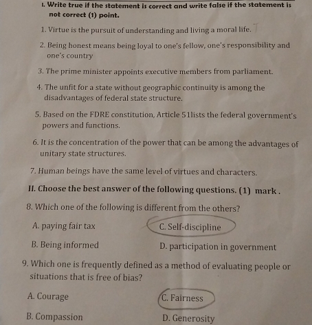 Write true if the statement is correct and write false if the statement is
not correct (1) point.
1. Virtue is the pursuit of understanding and living a moral life.
2. Being honest means being loyal to one's fellow, one's responsibility and
one's country
3. The prime minister appoints executive members from parliament.
4. The unfit for a state without geographic continuity is among the
disadvantages of federal state structure.
5. Based on the FDRE constitution, Article 51lists the federal government's
powers and functions.
6. It is the concentration of the power that can be among the advantages of
unitary state structures.
7. Human beings have the same level of virtues and characters.
II. Choose the best answer of the following questions. (1) mark .
8. Which one of the following is different from the others?
A. paying fair tax C. Self-discipline
B. Being informed D. participation in government
9. Which one is frequently defined as a method of evaluating people or
situations that is free of bias?
A. Courage C. Fairness
B. Compassion D. Generosity