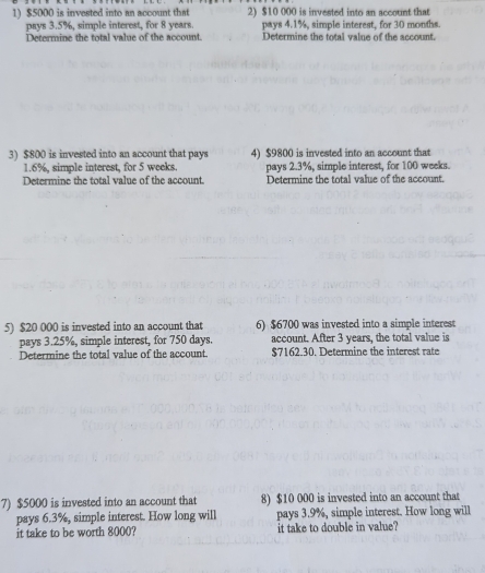 $5000 is invested into an account that 2) $10 000 is invested into an account that 
pays 3.5%, simple interest, for 8 years. pays 4.1%, simple interest, for 30 months. 
Determine the total value of the account. Determine the total valne of the account. 
3) $800 is invested into an account that pays 4) $9800 is invested into an account that
1.6%, simple interest, for 5 weeks. pays 2.3%, simple interest, for 100 weeks. 
Determine the total value of the account. Determine the total value of the account. 
5) $20 000 is invested into an account that 6) $6700 was invested into a simple interest 
pays 3.25%, simple interest, for 750 days. account. After 3 years, the total value is 
Determine the total value of the account $7162.30. Determine the interest rate 
7) $5000 is invested into an account that 8) $10 000 is invested into an account that 
pays 6.3%, simple interest. How long will pays 3.9%, simple interest. How long will 
it take to be worth 8000? it take to double in value?