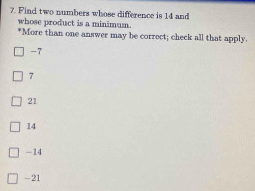 Find two numbers whose difference is 14 and
whose product is a minimum.
*More than one answer may be correct; check all that apply.
-7
7
21
14
-14
-21