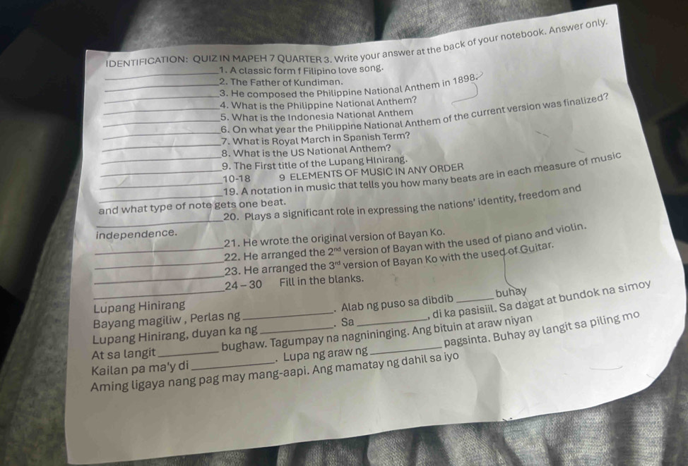 IDENTIFICATION: QUIZ IN MAPEH 7 QUARTER 3. Write your answer at the back of your notebook. Answer only. 
_1. A classic form f Filipino love song. 
_2. The Father of Kundiman. 
3. He composed the Philippine National Anthem in 1898 
4. What is the Philippine National Anthem? 
5. What is the Indonesia National Anthem 
_ 
_6. On what year the Philippine National Anthem of the current version was finalized? 
_ 
7. What is Royal March in Spanish Term? 
8. What is the US National Anthem? 
9. The First title of the Lupang HInirang. 
_10- 18 9 ELEMENTS OF MUSIC IN ANY ORDER 
_19. A notation in music that tells you how many beats are in each measure of music 
_ 
_20. Plays a significant role in expressing the nations' identity, freedom and 
and what type of note gets one beat. 
independence. 
21. He wrote the original version of Bayan Ko. 
_22. He arranged the 2^(nd) version of Bayan with the used of piano and violin. 
_ 
_23. He arranged the 3^(rd) version of Bayan Ko with the used of Guitar. 
24 - 30 Fill in the blanks. 
_ 
, di ka pasisiil. Sa dagat at bundok na simoy 
_Lupang Hinirang _buhay 
. Alab ng puso sa dibdib 
Bayang magiliw , Perlas ng _. Sa_ 
pagsinta. Buhay ay langit sa piling mo 
bughaw. Tagumpay na nagnininging. Ang bituin at araw niyan 
Lupang Hinirang, duyan ka ng 
At sa langit 
Kailan pa ma'y di . Lupa ng araw ng 
Aming ligaya nang pag may mang-aapi. Ang mamatay ng dahil sa iyo