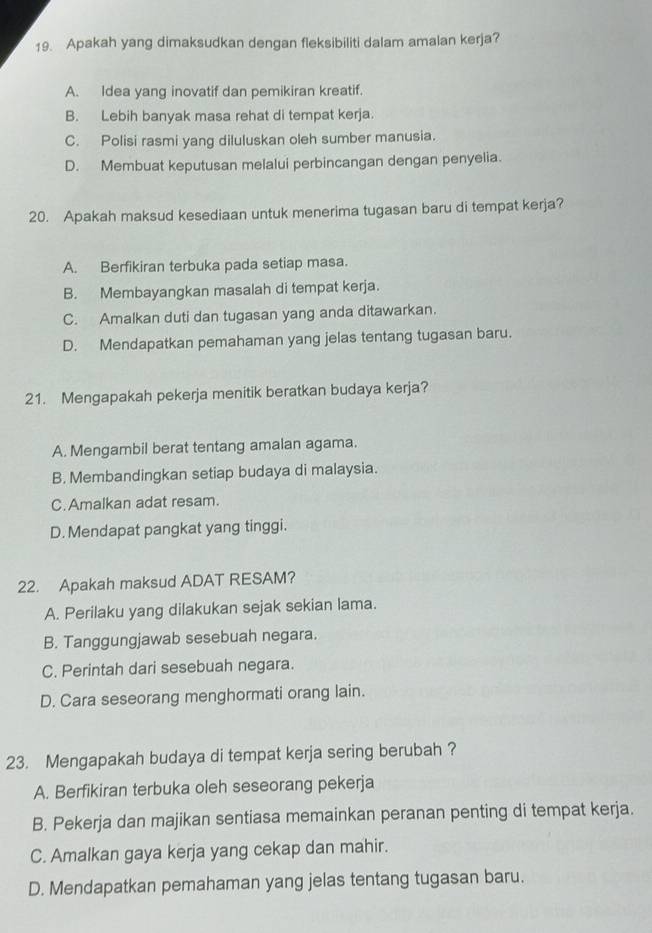 Apakah yang dimaksudkan dengan fleksibiliti dalam amalan kerja?
A. Idea yang inovatif dan pemikiran kreatif.
B. Lebih banyak masa rehat di tempat kerja.
C. Polisi rasmi yang diluluskan oleh sumber manusia.
D. Membuat keputusan melalui perbincangan dengan penyelia.
20. Apakah maksud kesediaan untuk menerima tugasan baru di tempat kerja?
A. Berfikiran terbuka pada setiap masa.
B. Membayangkan masalah di tempat kerja.
C. Amalkan duti dan tugasan yang anda ditawarkan.
D. Mendapatkan pemahaman yang jelas tentang tugasan baru.
21. Mengapakah pekerja menitik beratkan budaya kerja?
A. Mengambil berat tentang amalan agama.
B. Membandingkan setiap budaya di malaysia.
C.Amalkan adat resam.
D. Mendapat pangkat yang tinggi.
22. Apakah maksud ADAT RESAM?
A. Perilaku yang dilakukan sejak sekian lama.
B. Tanggungjawab sesebuah negara.
C. Perintah dari sesebuah negara.
D. Cara seseorang menghormati orang lain.
23. Mengapakah budaya di tempat kerja sering berubah ?
A. Berfikiran terbuka oleh seseorang pekerja
B. Pekerja dan majikan sentiasa memainkan peranan penting di tempat kerja.
C. Amalkan gaya kerja yang cekap dan mahir.
D. Mendapatkan pemahaman yang jelas tentang tugasan baru.