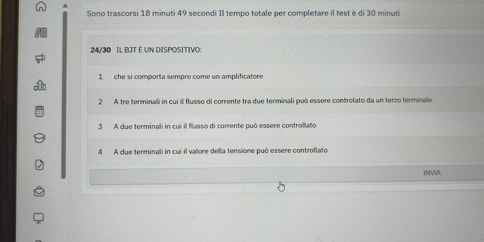 Sono trascorsi 18 minuti 49 secondi Il tempo totale per completare il test è di 30 minuti
24/30 IL BJT È UN DISPOSITIVO:
1 che si comporta sempre come un amplificatore
2 A tre terminali in cui il flusso di corrente tra due terminali può essere controlato da un terzo terminale
3 A due terminali in cui il flusso di corrente può essere controllato
4 A due terminali in cui il valore della tensione può essere controllato
INVIA