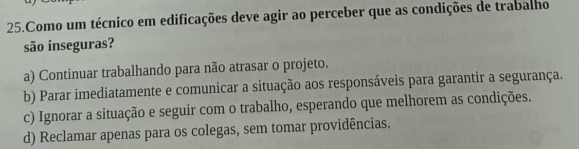 Como um técnico em edificações deve agir ao perceber que as condições de trabalho
são inseguras?
a) Continuar trabalhando para não atrasar o projeto.
b) Parar imediatamente e comunicar a situação aos responsáveis para garantir a segurança.
c) Ignorar a situação e seguir com o trabalho, esperando que melhorem as condições.
d) Reclamar apenas para os colegas, sem tomar providências.