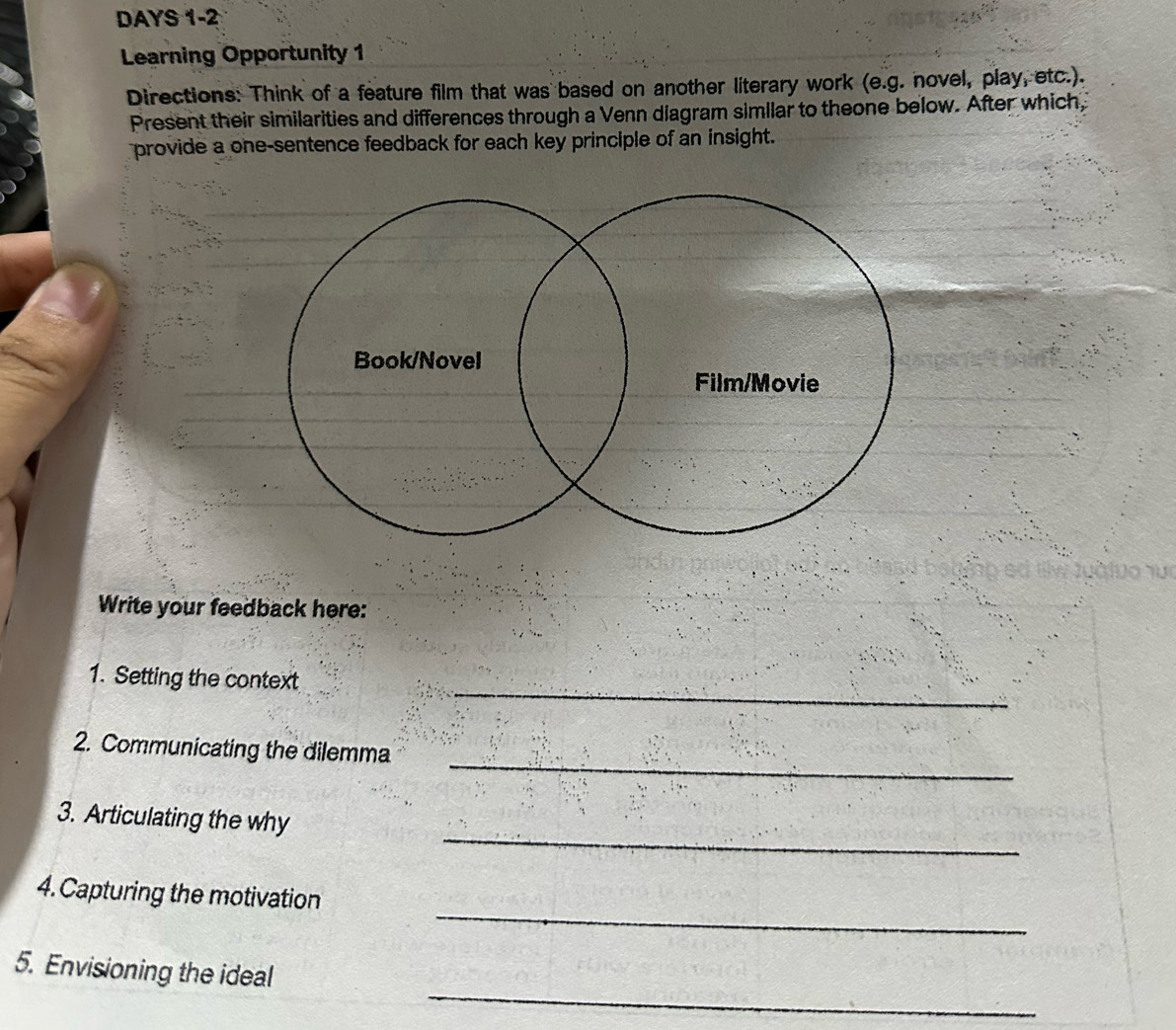 DAYS 1-2 
Learning Opportunity 1 
Directions: Think of a feature film that was based on another literary work (e.g. novel, play, etc.). 
Present their similarities and differences through a Venn diagram similar to theone below. After which, 
provide a one-sentence feedback for each key principle of an insight. 
Write your feedback here: 
_ 
1. Setting the context 
_ 
2. Communicating the dilemma 
_ 
3. Articulating the why 
_ 
4. Capturing the motivation 
_ 
5. Envisioning the ideal