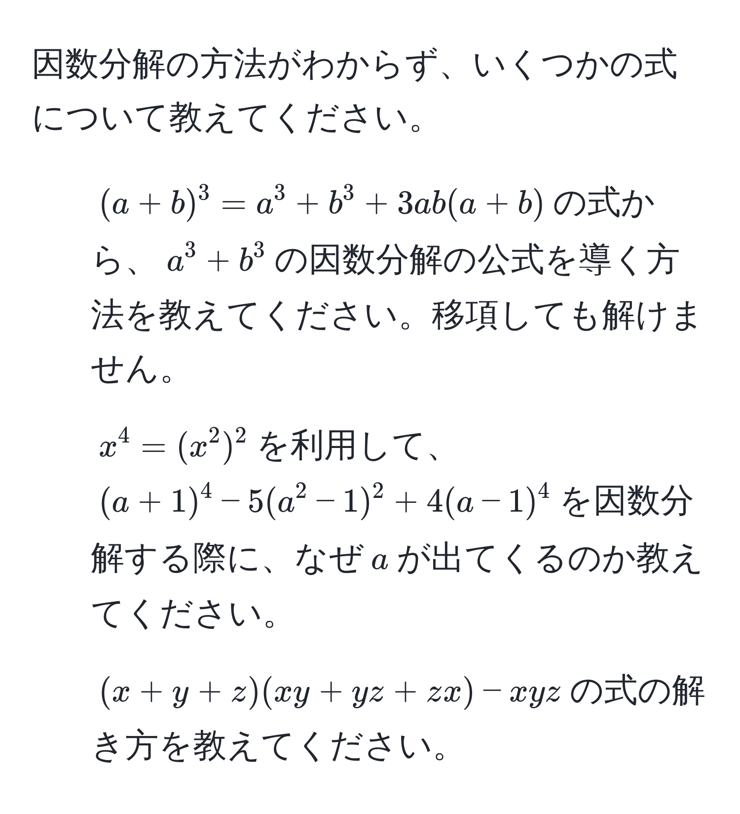 因数分解の方法がわからず、いくつかの式について教えてください。

1. $(a+b)^3 = a^3 + b^3 + 3ab(a+b)$の式から、$a^3+b^3$の因数分解の公式を導く方法を教えてください。移項しても解けません。
2. $x^4 = (x^2)^2$を利用して、$(a+1)^4 - 5(a^2 - 1)^2 + 4(a - 1)^4$を因数分解する際に、なぜ$a$が出てくるのか教えてください。
3. $(x+y+z)(xy+yz+zx) - xyz$の式の解き方を教えてください。