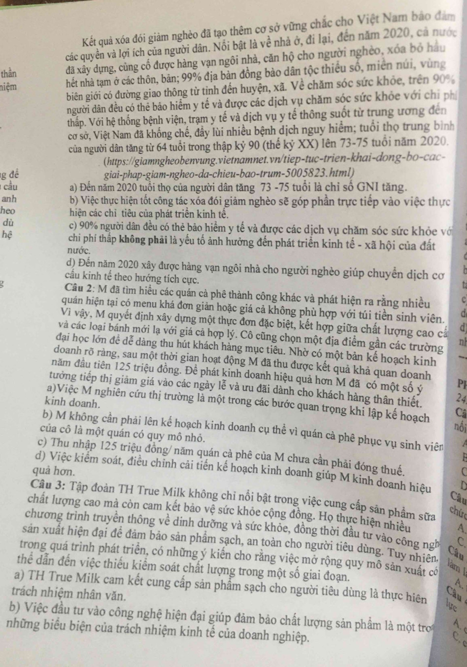 Kết quả xóa đói giảm nghèo đã tạo thêm cơ sở vững chắc cho Việt Nam bảo đàm
các quyền và lợi ích của người dân. Nổi bật là về nhà ở, đi lại, đến năm 2020, cả nước
thần đã xây dựng, cùng cố được hàng vạn ngôi nhà, căn hộ cho người nghèo, xóa bỏ hầu
niệm hết nhà tạm ở các thôn, bản; 99% địa bản đồng bảo dân tộc thiếu số, miền núi, vùng
biên giới có đường giao thông từ tỉnh đến huyện, xã. Về chăm sóc sức khỏc, trên 90%
người dân đều có thẻ bảo hiểm y tế và được các dịch vụ chăm sóc sức khỏc với chỉ phi
thấp. Với hệ thống bệnh viện, trạm y tế và dịch vụ y tế thông suốt từ trung ương đến
cơ sở, Việt Nam đã khống chế, đây lùi nhiều bệnh dịch nguy hiểm; tuổi thọ trung bình
của người dân tăng từ 64 tuổi trong thập kỷ 90 (thế kỷ XX) lên 73-75 tuổi năm 2020.
(https://giamngheobenvung.vietnamnet.vn/tiep-tuc-trien-khai-dong-bo-cac-
1g đề giai-phap-giam-ngheo-da-chieu-bao-trum-5005823.html)
cầu a) Đến năm 2020 tuổi thọ của người dân tăng 73 -75 tuổi là chỉ số GNI tăng.
anh b) Việc thực hiện tốt công tác xóa đói giảm nghèo sẽ góp phần trực tiếp vào việc thực
heo hiện các chỉ tiêu của phát triển kính tế.
dù
c) 90% người dân đều có thẻ bảo hiểm y tế và được các dịch vụ chăm sóc sức khỏc vớ
hệ
chi phí thấp không phải là yếu tố ảnh hưởng đến phát triển kinh tế - xã hội của đất
nước.
d) Đến năm 2020 xây được hàng vạn ngôi nhà cho người nghèo giúp chuyển dịch cơ
cấu kinh tế theo hướng tích cực.
Câu 2: M đã tìm hiểu các quán cà phê thành công khác và phát hiện ra rằng nhiều c
quán hiện tại có menu khá đơn giản hoặc giá cả không phù hợp với túi tiền sinh viên.
Vi vậy, M quyết định xây dựng một thực đơn đặc biệt, kết hợp giữa chất lượng cao cấ d
và các loại bánh mới lạ với giá cả hợp lý. Cô cũng chọn một địa điểm gần các trường n
đại học lớn đề dễ dàng thu hút khách hàng mục tiêu. Nhờ có một bản kế hoạch kinh →
doanh rõ ràng, sau một thời gian hoạt động M đã thu được kết quả khả quan doanh
đăm đầu tiên 125 triệu đồng. Để phát kinh doanh hiệu quả hơn M đã có một số ý PF
tưởng tiếp thị giảm giá vào các ngày lễ và ưu đãi dành cho khách hàng thân thiết. 24
a)Việc M nghiên cứu thị trường là một trong các bước quan trọng khi lập kế hoạch Câ
kinh doanh.
nối
b) M không cần phải lên kế hoạch kinh doanh cụ thể vì quán cà phê phục vụ sinh viên
của cô là một quán có quy mô nhỏ.
c) Thu nhập 125 triệu đồng/ năm quán cả phê của M chưa cần phải đóng thuế.
d) Việc kiểm soát, điều chỉnh cải tiến kế hoạch kinh doanh giúp M kinh doanh hiệu   
quả hơn. C
Câu
Câu 3: Tập đoàn TH True Milk không chỉ nổi bật trong việc cung cấp sản phẩm sữa
chứ
chất lượng cao mà còn cam kết bảo vệ sức khỏe cộng đồng. Họ thực hiện nhiều A.
chương trình truyền thông về dinh dưỡng và sức khỏe, đồng thời đầu tư vào công ngh C.
sản xuất hiện đại để đảm bảo sản phẩm sạch, an toàn cho người tiêu dùng. Tuy nhiên,
Câu
trong quá trình phát triển, có những ý kiến cho rằng việc mở rộng quy mô sản xuất có
làm J
thể dẫn đến việc thiếu kiểm soát chất lượng trong một số giai đoạn. A.
a) TH True Milk cam kết cung cấp sản phẩm sạch cho người tiêu dùng là thực hiên lựe
trách nhiệm nhân văn.
Câu
b) Việc đầu tư vào công nghệ hiện đại giúp đảm bảo chất lượng sản phẩm là một tro
A. 
những biểu biện của trách nhiệm kinh tế của doanh nghiệp.
C