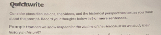 Quickwrite 
Consider class discussions, the videos, and the historical perspectives text as you think 
about the prompt. Record your thoughts below in 5 or more sentences. 
Prompt: How can we show respect for the victims of the Holocaust as we study their 
history in this unit?