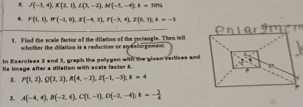 J(-3,4), K(2,1), L(3,-2), M(-5,-4); k=50%
B. V(1,1), W(-1,0), X(-4,2), Y(-3,4), Z(0,3); k=-3
1. Find the scale factor of the dilation of the rectangle. Then tell 
whether the dilation is a reduction or arvenforgement. 
In Exerclees 2 and 3, graph the polygon with the given vartices and 
lis image after a difation with scals factor k. 
2. P(1,2), Q(2,2), R(4,-2), S(-1,-3); k=4
3. A(-4,4), B(-2,6), C(1,-1), D(-2,-4); k=- 3/4 