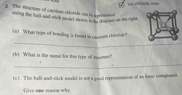 A six chloride ions 
2 The structure of caesium chloride can be represented 
using the ball-and-stick model shown in the diagram on the right. 
(a) What type of bonding is found in caesium chloride? 
_ 
_ 
(b) What is the name for this type of structure? 
_ 
(c) The ball-and-stick model is not a good representation of an ionic compound. 
Give one reason why.