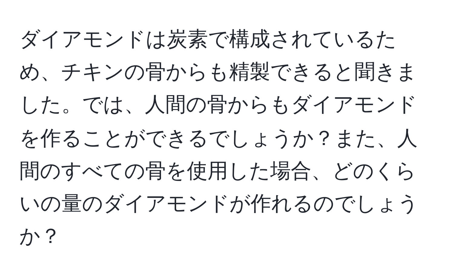 ダイアモンドは炭素で構成されているため、チキンの骨からも精製できると聞きました。では、人間の骨からもダイアモンドを作ることができるでしょうか？また、人間のすべての骨を使用した場合、どのくらいの量のダイアモンドが作れるのでしょうか？