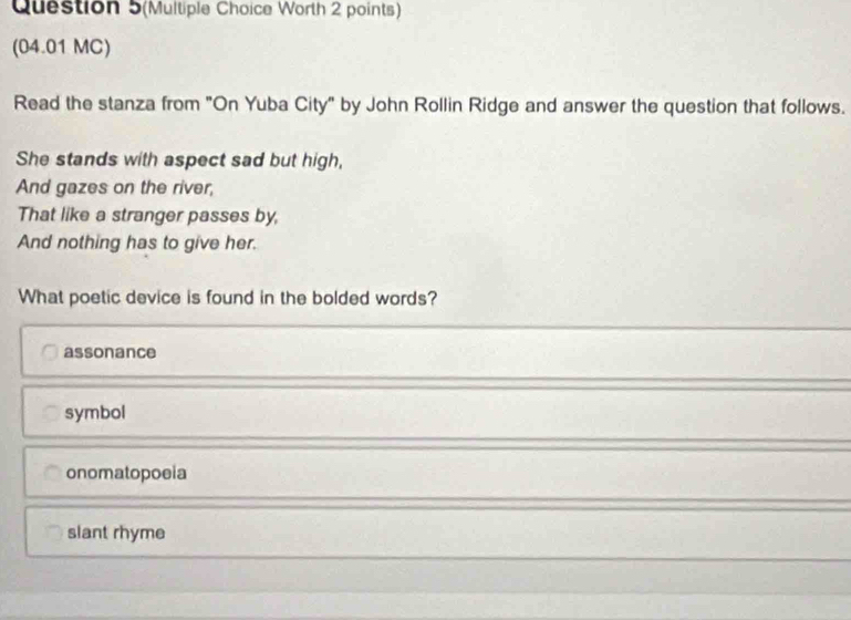 Question 5(Multiple Choice Worth 2 points)
(04.01 MC)
Read the stanza from "On Yuba City" by John Rollin Ridge and answer the question that follows.
She stands with aspect sad but high,
And gazes on the river,
That like a stranger passes by,
And nothing has to give her.
What poetic device is found in the bolded words?
assonance
symbol
onomatopoeia
slant rhyme