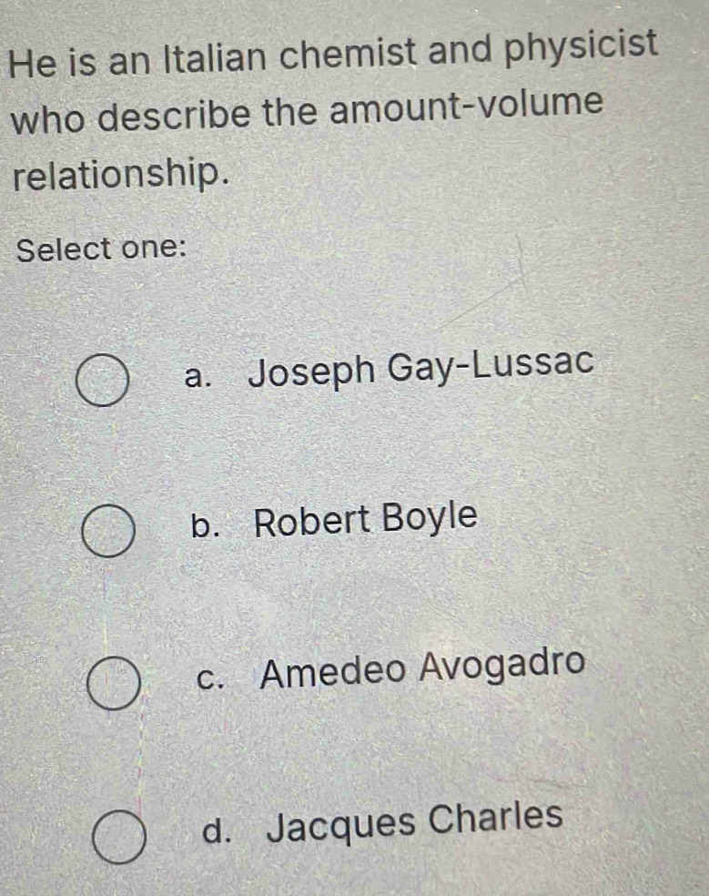 He is an Italian chemist and physicist
who describe the amount-volume
relationship.
Select one:
a. Joseph Gay-Lussac
b. Robert Boyle
c. Amedeo Avogadro
d. Jacques Charles