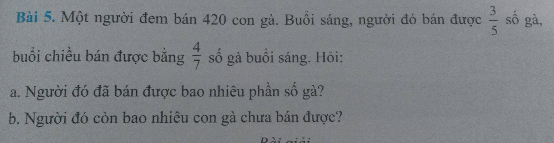 Một người đem bán 420 con gà. Buổi sáng, người đó bán được  3/5  số gà, 
buổi chiều bán được bằng  4/7  số gà buổi sáng. Hỏi: 
a. Người đó đã bán được bao nhiêu phần số gà? 
b. Người đó còn bao nhiêu con gà chưa bán được?