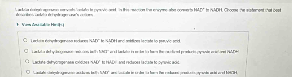 Lactate dehydrogenase converts lactate to pyruvic acid. In this reaction the enzyme also converts NAD^+ to NADH. Choose the statement that best
describes lactate dehydrogenase's actions.
View Available Hint(s)
Lactate dehydrogenase reduces NAD^+ to NADH and oxidizes lactate to pyruvic acid.
Lactate dehydrogenase reduces both NAD^+ and lactate in order to form the oxidized products pyruvic acid and NADH.
Lactate dehydrogenase oxidizes NAD^+ to NADH and reduces lactate to pyruvic acid.
Lactate dehydrogenase oxidizes both NAD^+ and lactate in order to form the reduced products pyruvic acid and NADH.