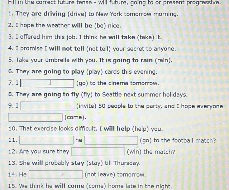 Fill in the correct future tense - will future, going to or present progressive. 
1. They are driving (drive) to New York tomorrow morning. 
2. I hope the weather will be (be) nice. 
3. I offered him this job. I think he will take (take) it. 
4. I promise I will not tell (not tell) your secret to anyone. 
5. Take your umbrella with you. It is going to rain (rain). 
6. They are going to play (play) cards this evening. 
7.I □ I □° (go) to the cinema tomorrow. 
8. They are going to fly (fly) to Seattle next summer holidays. 
9. I □ (invite) 50 people to the party, and I hope everyone 
(come). 
10. That exercise looks difficult. I will help (help) you. 
11. □ he □ (go) to the football match? 
12. Are you sure they □ (win) the match? 
13. She will probably stay (stay) till Thursday. 
14. He □ (not leave) tomorrow. 
15. We think he will come (come) home late in the night.