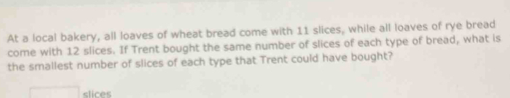 At a local bakery, all loaves of wheat bread come with 11 slices, while all loaves of rye bread 
come with 12 slices. If Trent bought the same number of slices of each type of bread, what is 
the smallest number of slices of each type that Trent could have bought? 
□ slices