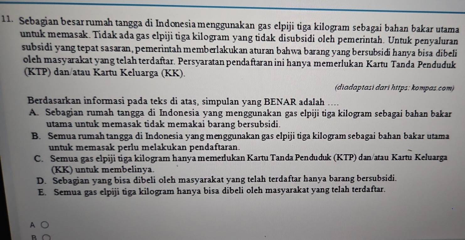 Sebagian besarrumah tangga di Indonesia menggunakan gas elpiji tiga kilogram sebagai bahan bakar utama
untuk memasak. Tidak ada gas elpiji tiga kilogram yang tidak disubsidi oleh pemerintah. Untuk penyaluran
subsidi yang tepat sasaran, pemerintah memberlakukan aturan bahwa barang yang bersubsidi hanya bisa dibeli
oleh masyarakat yang telah terdaftar. Persyaratan pendaftaran ini hanya memerlukan Kartu Tanda Penduduk
(KTP) dan/atau Kartu Keluarga (KK).
(diadaptasi dari https: kompas.com)
Berdasarkan informasi pada teks di atas, simpulan yang BENAR adalah ....
A. Sebagian rumah tangga di Indonesia yang menggunakan gas elpiji tiga kilogram sebagai bahan bakar
utama untuk memasak tidak memakai barang bersubsidi.
B. Semua rumah tangga di Indonesia yang menggunakan gas elpiji tiga kilogram sebagai bahan bakar utama
untuk memasak perlu melakukan pendaftaran.
C. Semua gas elpiji tiga kilogram hanya memerlukan Kartu Tanda Penduduk (KTP) dan/atau Kartu Keluarga
(KK) untuk membelinya.
D. Sebagian yang bisa dibeli oleh masyarakat yang telah terdaftar hanya barang bersubsidi.
E. Semua gas elpiji tiga kilogram hanya bisa dibeli oleh masyarakat yang telah terdaftar.
A ○
B