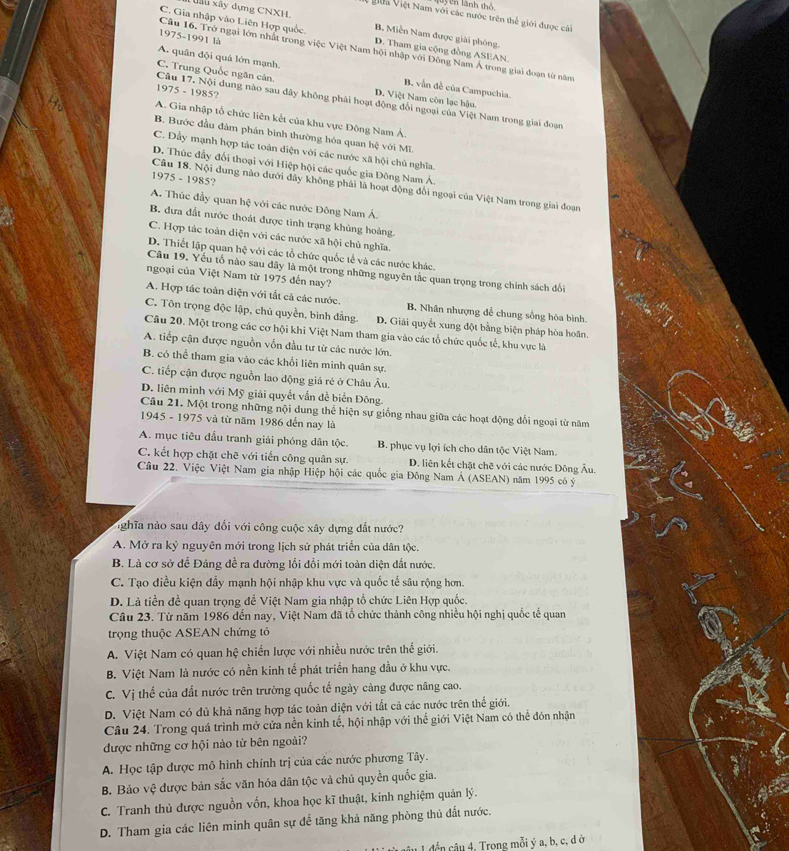 luycn lãnh thổ
dâu xây dựng CNXH.
VViữa Việt Nam với các nước trên thế giới được cải
C. Gia nhập vào Liên Hợp quốc. D. Tham gia cộng đồng ASEAN.
B. Miền Nam được giải phóng.
1975-1991 là
Câu 16. Trở ngại lớn nhất trong việc Việt Nam hội nhập với Đông Nam Á trong giai đoạn từ năm
A. quân đội quá lớn mạnh. B. vấn đề của Campuchia.
C. Trung Quốc ngăn cản. D. Việt Nam còn lạc hậu.
1975 - 1985?
Câu 17. Nội dung nào sau đây không phải hoạt động đối ngoại của Việt Nam trong giai đoạn
A. Gia nhập tổ chức liên kết của khu vực Đông Nam Á.
B. Bước đầu đàm phán bình thường hóa quan hệ với Mĩ.
C. Đầy mạnh hợp tác toàn diện với các nước xã hội chủ nghĩa.
D. Thúc đầy đối thoại với Hiệp hội các quốc gia Đông Nam Á
1975 - 1985?
Câu 18. Nội dung nào dưới đây không phải là hoạt động đối ngoại của Việt Nam trong giai đoạn
A. Thúc đầy quan hệ với các nước Đông Nam Á.
B. đưa đất nước thoát được tình trạng khủng hoảng.
C. Hợp tác toàn diện với các nước xã hội chủ nghĩa.
D. Thiết lập quan hệ với các tổ chức quốc tế và các nước khác.
Câu 19. Yếu tố nào sau dây là một trong những nguyên tắc quan trọng trong chính sách đối
ngoại của Việt Nam từ 1975 đến nay?
A. Hợp tác toàn diện với tất cả các nước. B. Nhân nhượng để chung sống hòa bình.
C. Tôn trọng độc lập, chủ quyền, bình đẳng. D. Giải quyết xung đột bằng biện pháp hòa hoãn.
Câu 20. Một trong các cơ hội khi Việt Nam tham gia vào các tổ chức quốc tế, khu vực là
A. tiếp cận được nguồn vốn đầu tư từ các nước lớn.
B. có thể tham gia vào các khối liên minh quân sự.
C. tiếp cận được nguồn lao động giá rẻ ở Châu Âu.
D. liên minh với Mỹ giải quyết vấn đề biển Đông.
Câu 21. Một trong những nội dung thể hiện sự giống nhau giữa các hoạt động đối ngoại từ năm
1945 - 1975 và từ năm 1986 đến nay là
A. mục tiêu đấu tranh giải phóng dân tộc.  B. phục vụ lợi ích cho dân tộc Việt Nam.
C. kết hợp chặt chẽ với tiến công quân sự. D. liên kết chặt chẽ với các nước Đông Âu.
Câu 22. Việc Việt Nam gia nhập Hiệp hội các quốc gia Đông Nam Á (ASEAN) năm 1995 có ý
nghĩa nào sau đây đối với công cuộc xây dựng đắt nước?
A. Mở ra kỷ nguyên mới trong lịch sử phát triển của dân tộc.
B. Là cơ sở để Đảng đề ra đường lối đồi mới toàn diện đất nước.
C. Tạo điều kiện đẩy mạnh hội nhập khu vực và quốc tế sâu rộng hơn.
D. Là tiền đề quan trọng đề Việt Nam gia nhập tổ chức Liên Hợp quốc.
Câu 23. Từ năm 1986 đến nay, Việt Nam đã tổ chức thành công nhiều hội nghị quốc tế quan
trọng thuộc ASEAN chứng tỏ
A. Việt Nam có quan hệ chiến lược với nhiều nước trên thế giới.
B. Việt Nam là nước có nền kinh tế phát triển hang đầu ở khu vực.
C. Vị thế của đất nước trên trường quốc tế ngày càng được nâng cao.
D. Việt Nam có đủ khả năng hợp tác toàn diện với tất cả các nước trên thế giới.
Câu 24. Trong quá trình mở cửa nền kinh tế, hội nhập với thế giới Việt Nam có thể đón nhận
được những cơ hội nào từ bên ngoài?
A. Học tập được mô hình chính trị của các nước phương Tây.
B. Bảo vệ được bản sắc văn hóa dân tộc và chủ quyền quốc gia.
C. Tranh thủ được nguồn vốn, khoa học kĩ thuật, kinh nghiệm quản lý.
D. Tham gia các liên minh quân sự để tăng khả năng phòng thủ dất nước.
âu 1 đến câu 4, Trong mỗi ý a, b, c, d ở