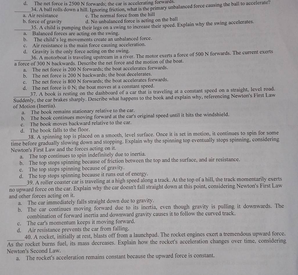 d. The net force is 2500 N forwards; the car is accelerating forwards.
_34. A ball rolls down a hill. Ignoring friction, what is the primary unbalanced force causing the ball to accelerate?
a. Air resistance c. The normal force from the hill
b. force of gravity d. No unbalanced force is acting on the ball
_35. A child is pumping their legs on a swing to increase their speed. Explain why the swing accelerates.
a. Balanced forces are acting on the swing.
b. The child’s leg movements create an unbalanced force.
c. Air resistance is the main force causing acceleration.
d. Gravity is the only force acting on the swing.
_
36. A motorboat is traveling upstream in a river. The motor exerts a force of 500 N forwards. The current exerts
a force of 300 N backwards. Describe the net force and the motion of the boat.
a. The net force is 200 N forwards; the boat accelerates forwards.
b. The net force is 200 N backwards; the boat decelerates.
c. The net force is 800 N forwards; the boat accelerates forwards.
d. The net force is 0 N; the boat moves at a constant speed.
37. A book is resting on the dashboard of a car that is traveling at a constant speed on a straight, level road.
_Suddenly, the car brakes sharply. Describe what happens to the book and explain why, referencing Newton's First Law
of Motion (Inertia).
a. The book remains stationary relative to the car.
b. The book continues moving forward at the car's original speed until it hits the windshield.
c. The book moves backward relative to the car.
d. The book falls to the floor.
38. A spinning top is placed on a smooth, level surface. Once it is set in motion, it continues to spin for some
time before gradually slowing down and stopping. Explain why the spinning top eventually stops spinning, considering
Newton's First Law and the forces acting on it.
a. The top continues to spin indefinitely due to inertia.
b. The top stops spinning because of friction between the top and the surface, and air resistance.
c. The top stops spinning because of gravity.
d. The top stops spinning because it runs out of energy.
39. A roller coaster car is traveling at a high speed along a track. At the top of a hill, the track momentarily exerts
no upward force on the car. Explain why the car doesn't fall straight down at this point, considering Newton's First Law
and other forces acting on it.
a. The car immediately falls straight down due to gravity.
b. The car continues moving forward due to its inertia, even though gravity is pulling it downwards. The
combination of forward inertia and downward gravity causes it to follow the curved track.
c. The car's momentum keeps it moving forward.
d. Air resistance prevents the car from falling.
_
40. A rocket, initially at rest, blasts off from a launchpad. The rocket engines exert a tremendous upward force.
As the rocket burns fuel, its mass decreases. Explain how the rocket's acceleration changes over time, considering
Newton's Second Law.
a. The rocket's acceleration remains constant because the upward force is constant.
