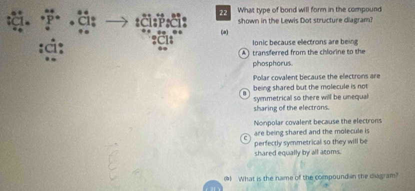 What type of bond will form in the compound
a x shown in the Lewis Dot structure diagram?
(a)
:g: Ionic because electrons are being
A) transferred from the chlorine to the
phosphorus.
Polar covalent because the electrons are
being shared but the molecule is not
B
symmetrical so there will be unequal
sharing of the electrons.
Nonpolar covalent because the electrons
are being shared and the molecule is
c
perfectly symmetrical so they will be
shared equally by all atoms.
(b) What is the name of the compound in the diagram?