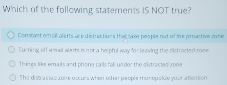 Which of the following statements IS NOT true?
Constant email alerts are distractions that take people out of the proactive zone
Turning off email alerts is not a helpful way for leaving the distracted zone
Things like emails and phone calls fall under the distracted zone
The distracted zone occurs when other people monopolize your attention