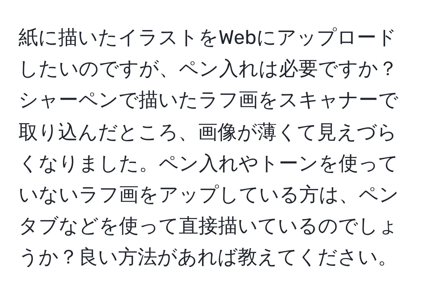 紙に描いたイラストをWebにアップロードしたいのですが、ペン入れは必要ですか？シャーペンで描いたラフ画をスキャナーで取り込んだところ、画像が薄くて見えづらくなりました。ペン入れやトーンを使っていないラフ画をアップしている方は、ペンタブなどを使って直接描いているのでしょうか？良い方法があれば教えてください。