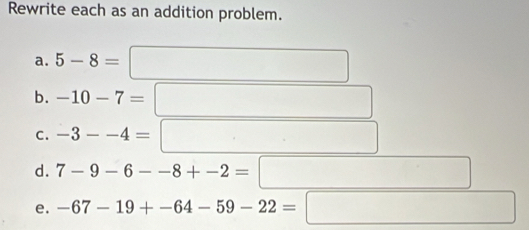 Rewrite each as an addition problem. 
a. 5-8= x_□ 
b.
x_ICI_A(AA)
C. -3--4=□
d. 7-9-6--8+-2=□ (-frac sim ()100 □  
e. -67-19+-64-59-22= :□ (8a+1/()^7/(2)