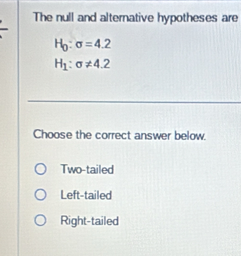 The null and alternative hypotheses are
H_0:sigma =4.2
H_1:sigma != 4.2
Choose the correct answer below.
Two-tailed
Left-tailed
Right-tailed