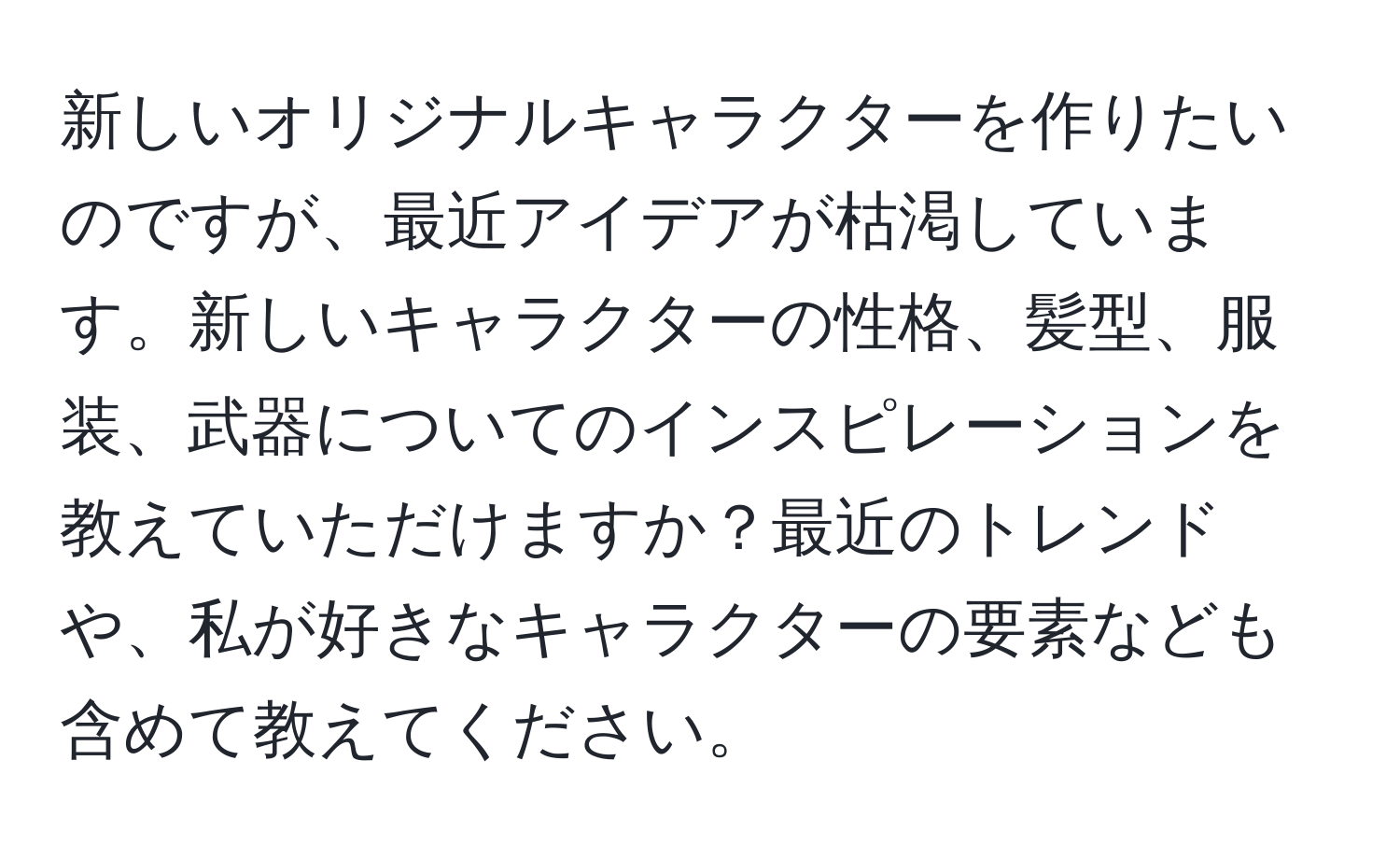 新しいオリジナルキャラクターを作りたいのですが、最近アイデアが枯渇しています。新しいキャラクターの性格、髪型、服装、武器についてのインスピレーションを教えていただけますか？最近のトレンドや、私が好きなキャラクターの要素なども含めて教えてください。