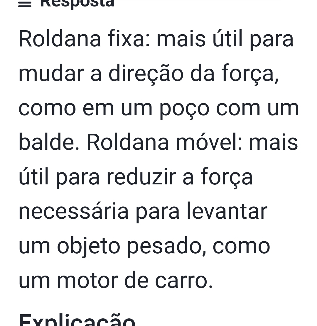 = Respósta 
Roldana fixa: mais útil para 
mudar a direção da força, 
como em um poço com um 
balde. Roldana móvel: mais 
útil para reduzir a força 
necessária para levantar 
um objeto pesado, como 
um motor de carro. 
Explicação