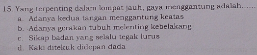 Yang terpenting dalam lompat jauh, gaya menggantung adalah......
a. Adanya kedua tangan menggantung keatas
b. Adanya gerakan tubuh melenting kebelakang
c. Sikap badan yang selalu tegak lurus
d. Kaki ditekuk didepan dada