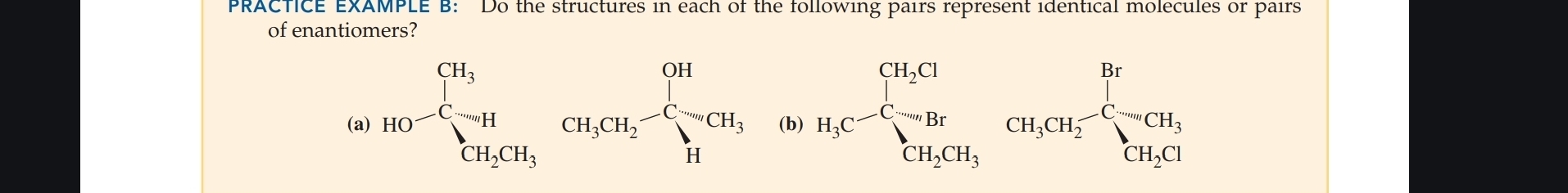 PRACTICE EXAMPLE B: Do the structures in each of the following pairs represent identical molecules or pairs 
of enantiomers? 
(a) HO^-beginarrayl CH_3 CH_2CH_3endarray.  CH_3CH_2beginarrayl CH H_3CH_2endarray. (b) H_1C^(-C)_(5CH_Hr)^-CH_3CH_2-Cto CH_3CH_2