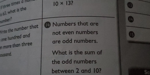 63, what is the If chree times a fr
10* 13
number? 
Write the number that 14 Numbers that are 
one hundred and 
not even numbers 
⑮ 
n more than three are odd numbers. 
ousand. 
What is the sum of 
the odd numbers 
between 2 and 10? 
Sc