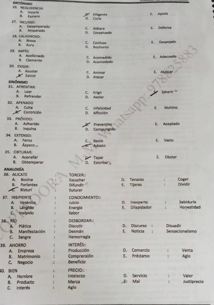 ANtónImo
26、NEGLIGENCIA：
A. Incuría
8. Esmero D. Curla  Diligente E. Apatía
27. INCURSO:
A. Desamparado C. Alátere E. Defensa
B. Amparado D. Exceptuado
28. CALIGINOSO:
A. Brosa C. Confuso E. Despejado
B. Aura D. Bocharno
29. IMPíO:
A. Acollonado C. Acomedido E. Adecuado
B. Clemente D. Acomodado
30. EXIGIR：
A. Asustar C. Animar E. Atascar
Eximir D. Atacar
sinónimo
31. AFRENTAR:
A. Loar C. Erigir Zaherir >
B. Refrendar D. Asolar
32. APENADO
A. Culta C. Infelicidad E. Mohíno
B. Contrición D. Aflicción
33. próvido:
A. Adherido Preventivo E. Aceptado
B. Inquina D. Compungido
34. EXTENSO:
A. Feroz C. Basto E. Vasto
B. Áspero Adusto
D.
35. OBTURAR:
A. Acenefar Tapar E. Obstar
B. Obtemperar D. Estorbar
ANALOGÍA
36. ALICATE TORCER::
A. Bocina Escuchar D. Tenazas : Coger
B. Parlantes Difundir E. Tijeras : Dividir
Bisturí Suturar
37. INSIPIENTE CONOCIMIENTO::
A. Vesánico Juicio D. Inexperto : Sabiduría
B. Lángido Energía E. Dilapidador : Honestidad
C. Insípido Sabor
38. RíO DESBORDAR::
A. Plática Discutir D. Discurso : Disuadir
B. Manifestación Desmán E. Noticia : Sensacionalismo
C. Sangre Hemorragia
39. AHORRO INTERÉS::
A. Empresa Producción D. Comercio ; Venta
B. Matrimonio Comprensión E. Préstamo ∴ Agio
C. Negocio Beneficio
40. BIEN PRECIO::
A. Hombre Intelecto D. Servicio : Valor
B. Producto Marca E. Mal : Justiprecio
C. interés Agio