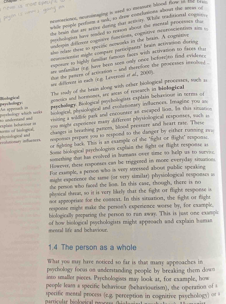 Chaple
newo is more specific
neuroscience, neuroimaging is used to measure blood flow in the brain
peyon is whe ) going on
while people perform a task, to draw conclusions about the areas of
the brain that are active during that activity. While traditional cognitive
psychologists have tended to reason about the mental processes that
underpin different cognitive functions, cognitive neuroscientists aim to
also relate these to specific networks in the brain. A cognitive
neuroscientist might compare participants’ brain activation during
exposure to highly familiar famous faces with activation to faces that
are unfamiliar (e.g. have been seen only once before)to find evidence
that the pattern of activation - and therefore the processes involved .
are different in each (e.g. Leveroni εt al., 2000).
Biological The study of the brain along with other biological processes, such as
psychology: genetics and hormones, are areas of research in biological
An approach in psychology. Biological psychologists explain behaviour in terms of
to understand and psychology which seeks biological, physiological and evolutionary influences. Imagine you are
explain behaviour in visiting a wildlife park and encounter an escaped lion. In this situation
terms of biological, you might experience many different physiological responses, such as
physiological and changes in breathing pattern, blood pressure and heart rate. These
evolutionary influences. responses prepare you to respond to the danger by either running away
or fighting back. This is an example of the ‘fight or flight’ response.
Some biological psychologists explain the fight or flight response as
something that has evolved in humans over time to help us to survive.
However, these responses can be triggered in more everyday situations.
For example, a person who is very stressed about public speaking
might experience the same (or very similar) physiological responses as
the person who faced the lion. In this case, though, there is no
physical threat, so it is very likely that the fight or flight response is
not appropriate for the context. In this situation, the fight or flight
response might make the person's experience worse by, for example,
biologically preparing the person to run away. This is just one example
of how biological psychologists might approach and explain human
mental life and behaviour.
1.4 The person as a whole
What you may have noticed so far is that many approaches in
psychology focus on understanding people by breaking them down
into smaller pieces. Psychologists may look at, for example, how
people learn a specific behaviour (behaviourism), the operation of a
specific mental process (e.g. perception in cognitive psychology) or a