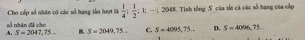 Cho cấp số nhân có các số hạng lần lượt là  1/4 ;  1/2 ; 1; …; 2048. Tính tổng S của tất cả các số hạng của cấp
số nhân đã cho
A. S=2047,75.. B. S=2049,75.. C. S=4095,75.. D. S=4096,75..