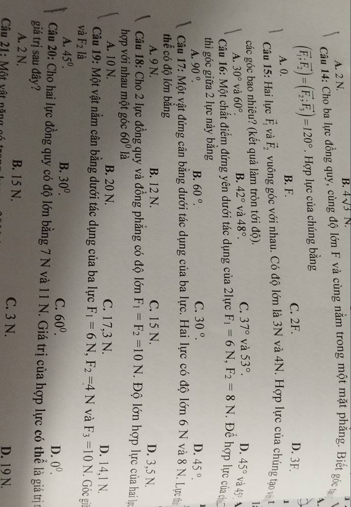 A. 2 N. B. 4surd 3N.
1
Câu 14: Cho ba lực đồng quy, cùng độ lớn F và cùng nằm trong một mặt phẳng. Biết góc tạ
A.
(vector F_1;vector F_2)=(vector F_2;vector F_3)=120°. Hợp lực của chúng bằng
A. 0. B. F. C. 2F.
D. 3F.
1
Câu 15: Hai lực vector F_1 và vector F_2 vuông góc với nhau. Có độ lớn là 3N và 4N. Hợp lực của chúng tạo vớt
các góc bao nhiêu? (kết quả làm tròn tới độ).

D.
A. 30° và 60°. B. 42° và 48°. C. 37° và 53°. 45° và 45° A
Câu 16: Một chất điểm đứng yên dưới tác dụng của 2lực F_1=6N,F_2=8N Để hợp lực của ch
thì góc giữa 2 lực này băng
A. 90°. B. 60°. C. 30°. D. 45°.
Câu 17: Một vật đứng cân bằng dưới tác dụng của ba lực. Hai lực có độ lớn 6 N và 8 N. Lực thị
thể có độ lớn bằng
A. 9 N. B. 12 N. C. 15 N.
D. 3,5 N.
Câu 18: Cho 2 lực đồng quy và đồng phăng có độ lớn F_1=F_2=10N Độ lớn hợp lực của hai lực
hợp với nhau một góc 60° là
A. 10 N. B. 20 N. C. 17,3 N. D. 14,1 N.
Câu 19: Một vật nằm cân bằng dưới tác dụng của ba lực F_1=6N,F_2=4N và F_3=10N Góc giữ
và F_2 là
A. 45^0. B. 30^0. 60^0. 0^0.
C.
D.
Câu 20: Cho hai lực đồng quy có độ lớn bằng 7 N và 11 N. Giá trị của hợp lực có thể là giá trị
giá trị sau đây?
A. 2 N. B. 15 N. C. 3 N.
D. 19 N.