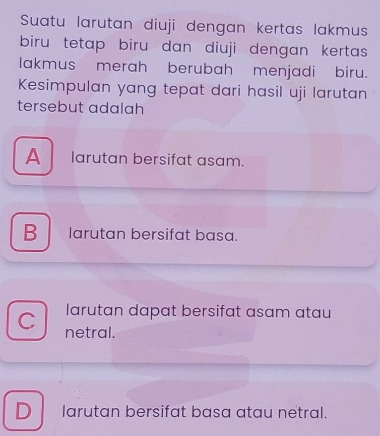 Suatu larutan diuji dengan kertas lakmus
biru tetap biru dan diuji dengan kertas 
lakmus merah berubah menjadi biru.
Kesimpulan yang tepat dari hasil uji larutan
tersebut adalah
A larutan bersifat asam.
B larutan bersifat basa.
C larutan dapat bersifat asam atau
netral.
D larutan bersifat basa atau netral.