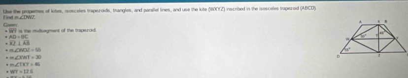 Use the properes of kites, isosceles trapezoids, triangles, and parallel lines, and use the kite (WXYZ) inscribed in the isosceles trapezoid (ABCD).
Find m∠ DWZ
Giveri
overline WY is the midisegment of the trapezoid.
AD=BC
overline KZ⊥ overline AB
m∠ WOZ=55
m∠ XWT=30
m∠ TXY=46
= WY=12.6